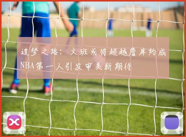追梦之路：文班或将超越詹库约成NBA第一人引发审美新期待