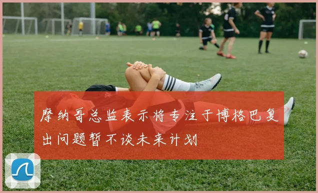 摩纳哥总监表示将专注于博格巴复出问题暂不谈未来计划