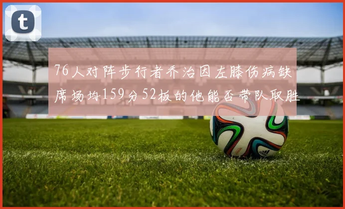 76人对阵步行者乔治因左膝伤病缺席场均159分52板的他能否带队取胜