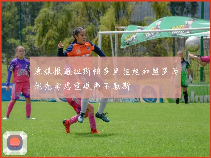 意媒报道拉斯帕多里拒绝加盟罗马优先考虑重返那不勒斯