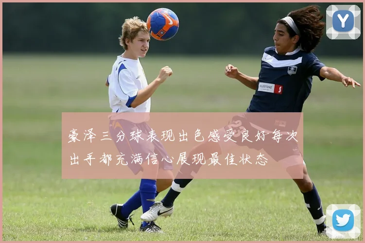 豪泽三分球表现出色感受良好每次出手都充满信心展现最佳状态