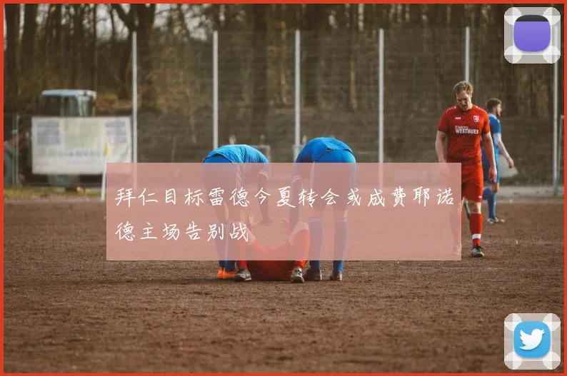 拜仁目标雷德今夏转会或成费耶诺德主场告别战