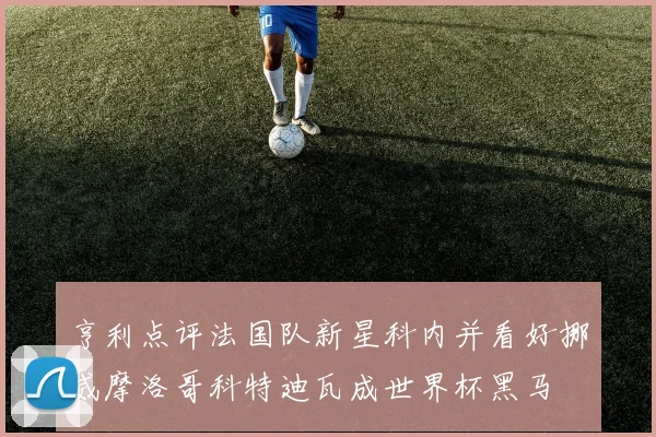 亨利点评法国队新星科内并看好挪威摩洛哥科特迪瓦成世界杯黑马