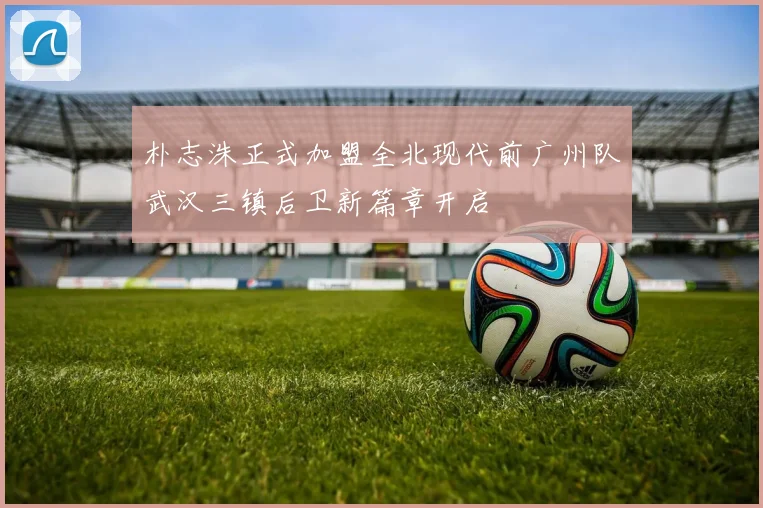 朴志洙正式加盟全北现代前广州队武汉三镇后卫新篇章开启