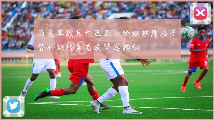马竞客战瓦伦西亚小蜘蛛缺席格子替补朗格莱首发阵容揭秘