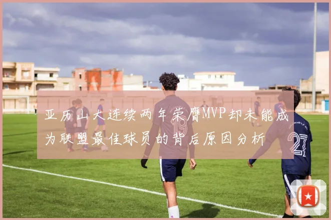亚历山大连续两年荣膺MVP却未能成为联盟最佳球员的背后原因分析