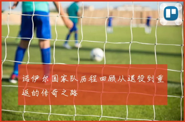 诺伊尔国家队历程回顾从退役到重返的传奇之路