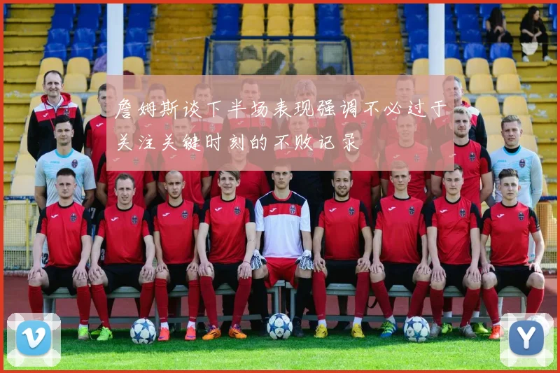 詹姆斯谈下半场表现强调不必过于关注关键时刻的不败记录