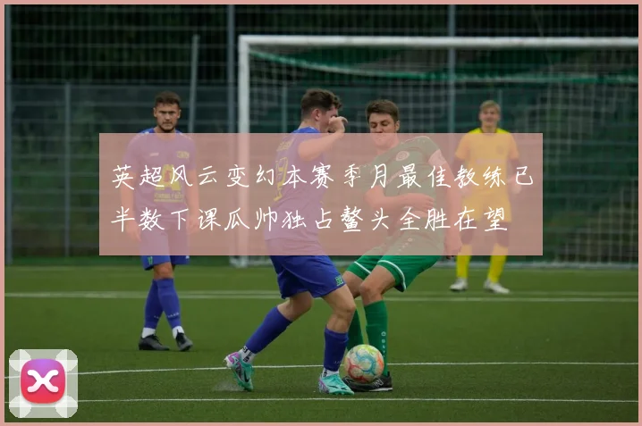 英超风云变幻本赛季月最佳教练已半数下课瓜帅独占鳌头全胜在望