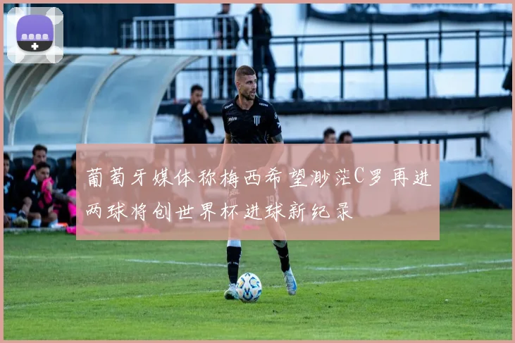 葡萄牙媒体称梅西希望渺茫C罗再进两球将创世界杯进球新纪录