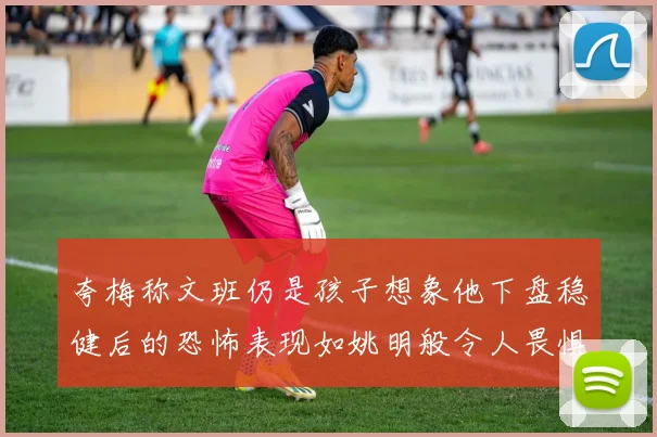夸梅称文班仍是孩子想象他下盘稳健后的恐怖表现如姚明般令人畏惧