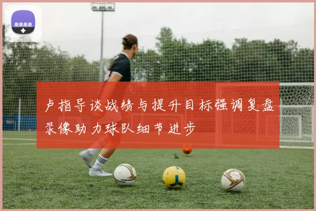 卢指导谈战绩与提升目标强调复盘录像助力球队细节进步
