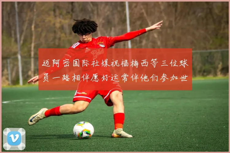 迈阿密国际社媒祝福梅西等三位球员一路相伴愿好运常伴他们参加世界杯