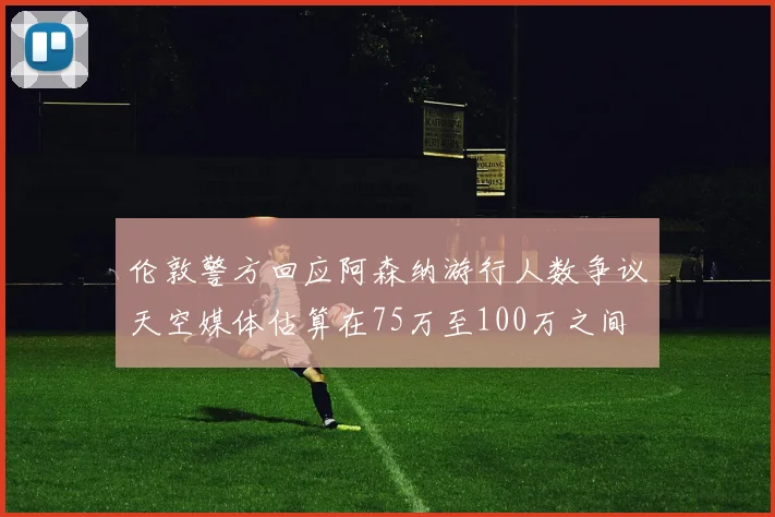 伦敦警方回应阿森纳游行人数争议天空媒体估算在75万至100万之间