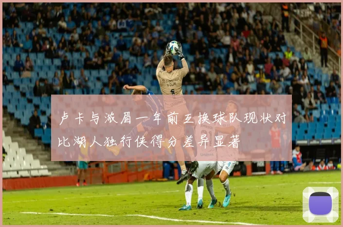 卢卡与浓眉一年前互换球队现状对比湖人独行侠得分差异显著