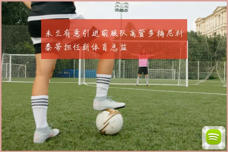 米兰有意引进前狼队高管多梅尼科泰蒂担任新体育总监