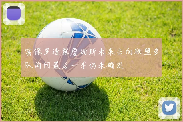 富保罗透露詹姆斯未来去向联盟多队询问最后一季仍未确定